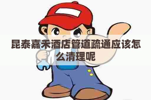 昆泰嘉禾酒店管道疏通应该怎么清理呢