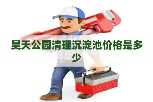 昊天公园清理沉淀池价格是多少 昊天公园清理沉淀池价格是多少