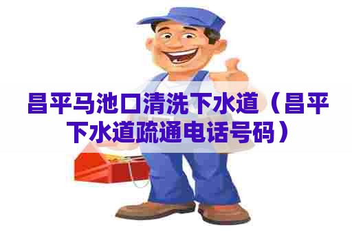 昌平马池口清洗下水道（昌平下水道疏通电话号码）