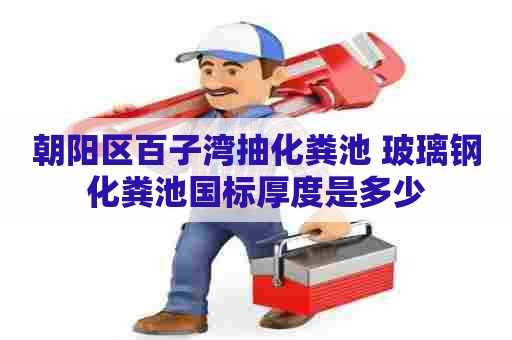 朝阳区百子湾抽化粪池 玻璃钢化粪池国标厚度是多少