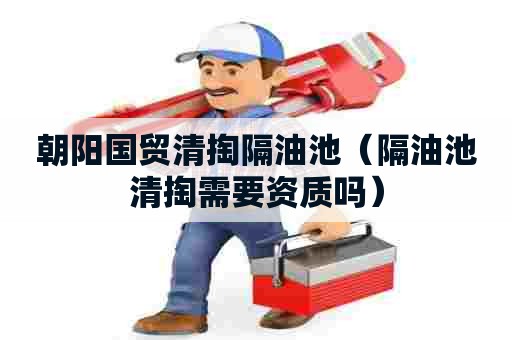 朝阳国贸清掏隔油池（隔油池清掏需要资质吗）
