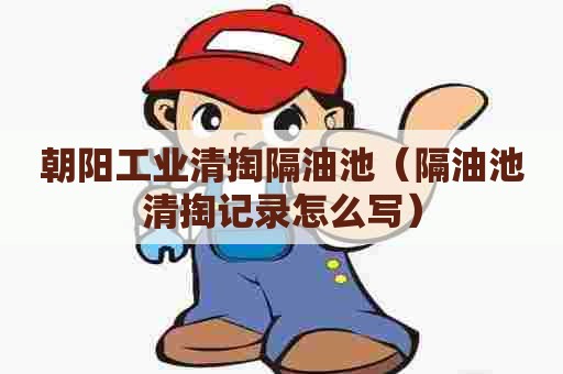 朝阳工业清掏隔油池（隔油池清掏记录怎么写）