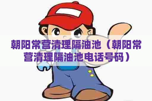 朝阳常营清理隔油池（朝阳常营清理隔油池电话号码）