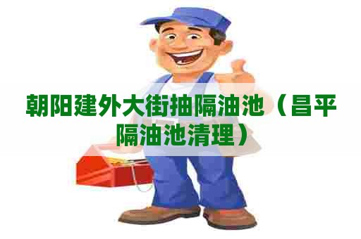 朝阳建外大街抽隔油池（昌平隔油池清理）