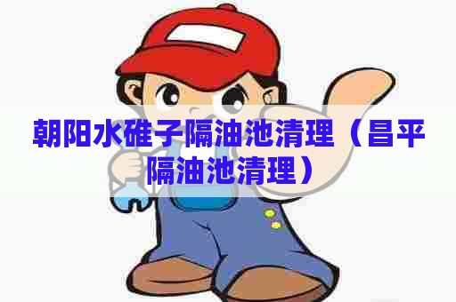 朝阳水碓子隔油池清理（昌平隔油池清理）