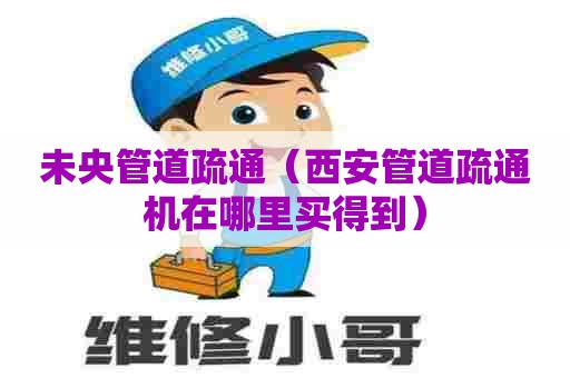 未央管道疏通（西安管道疏通机在哪里买得到）