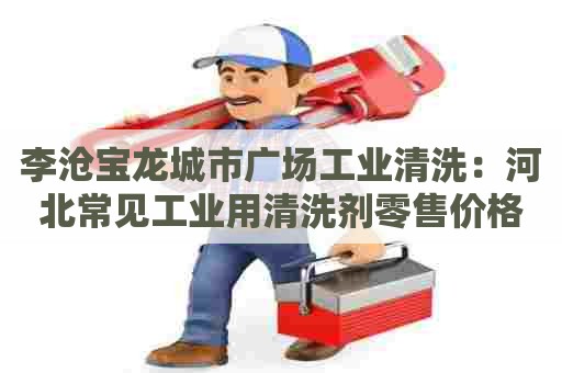 李沧宝龙城市广场工业清洗：河北常见工业用清洗剂零售价格表及选购指南