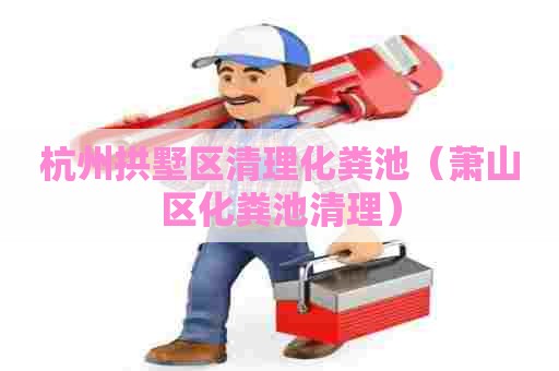 杭州拱墅区清理化粪池（萧山区化粪池清理）