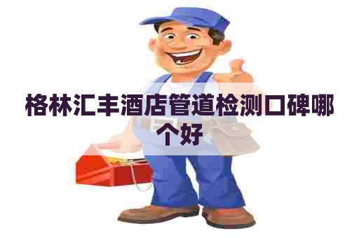 格林汇丰酒店管道检测口碑哪个好 格林汇丰酒店管道检测口碑哪个好