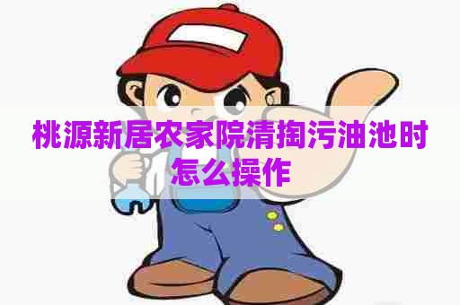 桃源新居农家院清掏污油池时怎么操作