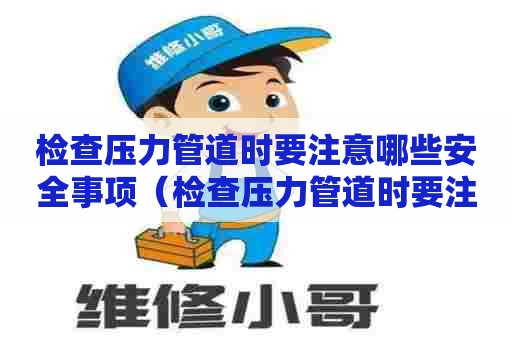 检查压力管道时要注意哪些安全事项（检查压力管道时要注意哪些安全事项呢）