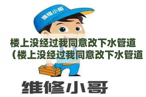 楼上没经过我同意改下水管道（楼上没经过我同意改下水管道,物业有责任吗）