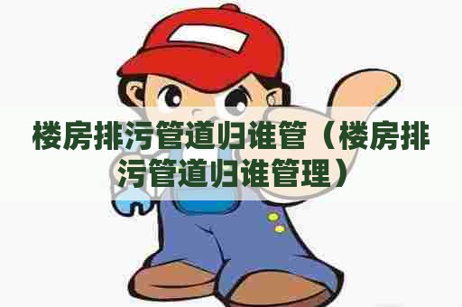楼房排污管道归谁管（楼房排污管道归谁管理）