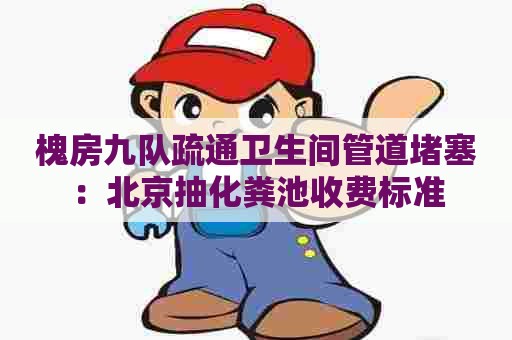 槐房九队疏通卫生间管道堵塞：北京抽化粪池收费标准