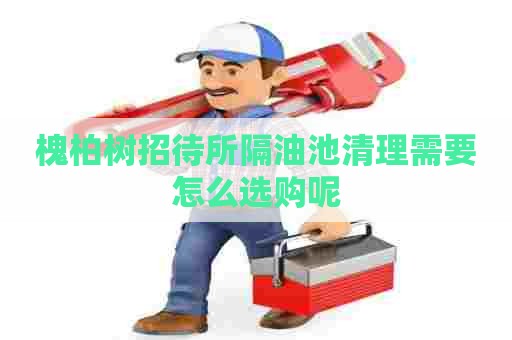 槐柏树招待所隔油池清理需要怎么选购呢