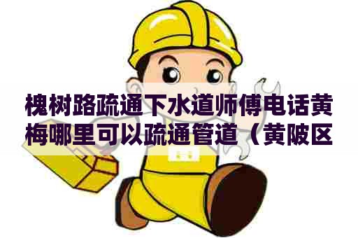 槐树路疏通下水道师傅电话黄梅哪里可以疏通管道（黄陂区管道疏通电话）