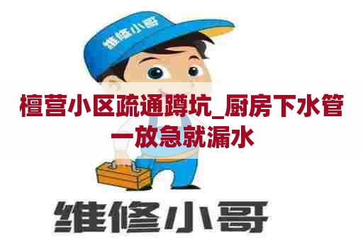 檀营小区疏通蹲坑_厨房下水管一放急就漏水