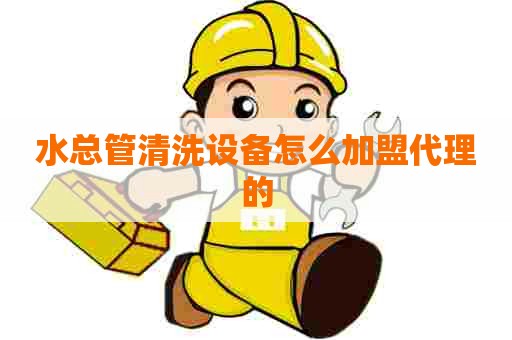 水总管清洗设备怎么加盟代理的 水总管清洗设备怎么加盟代理的