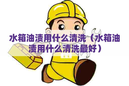水箱油渍用什么清洗（水箱油渍用什么清洗最好）