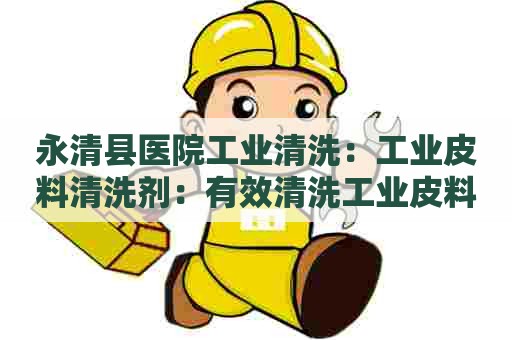 永清县医院工业清洗：工业皮料清洗剂：有效清洗工业皮料，提高生产效率