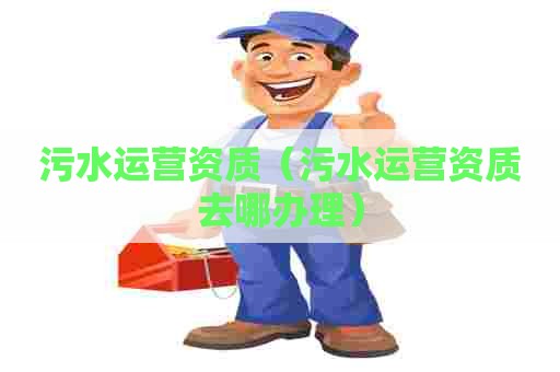 污水运营资质（污水运营资质去哪办理）
