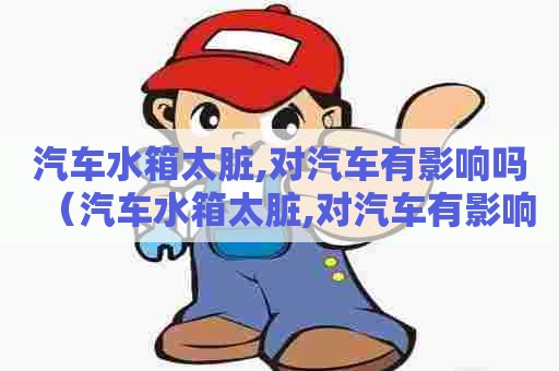 汽车水箱太脏,对汽车有影响吗（汽车水箱太脏,对汽车有影响吗视频）