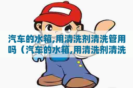 汽车的水箱,用清洗剂清洗管用吗（汽车的水箱,用清洗剂清洗管用吗视频）