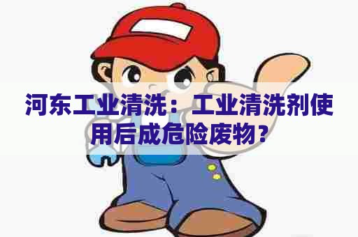 河东工业清洗：工业清洗剂使用后成危险废物？