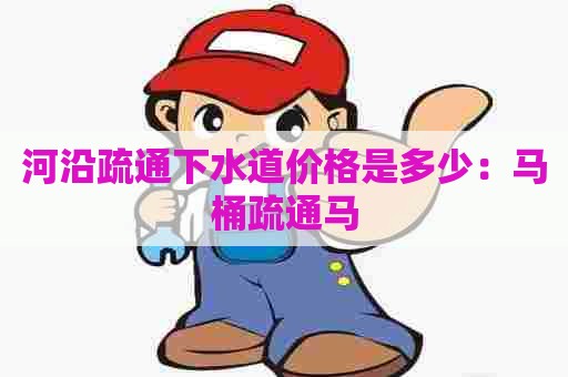 河沿疏通下水道价格是多少:马桶疏通马 河沿疏通下水道价格是多少:马桶疏通马