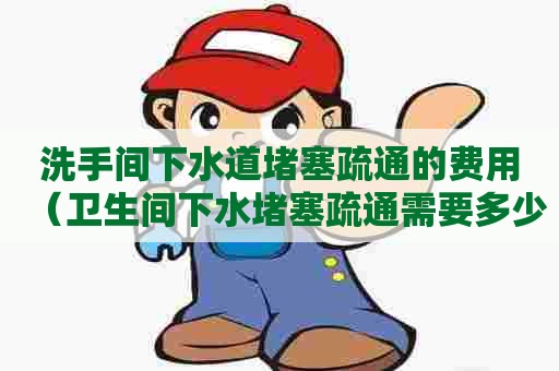 洗手间下水道堵塞疏通的费用（卫生间下水堵塞疏通需要多少钱）