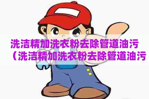 洗洁精加洗衣粉去除管道油污（洗洁精加洗衣粉去除管道油污有用吗）