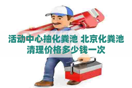 活动中心抽化粪池 北京化粪池清理价格多少钱一次 活动中心抽化粪池 北京化粪池清理价格多少钱一次
