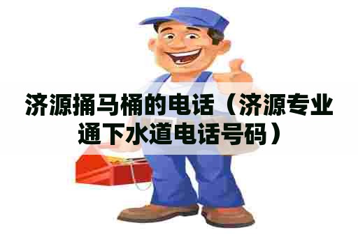 济源捅马桶的电话（济源专业通下水道电话号码）