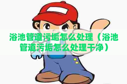 浴池管道污垢怎么处理(浴池管道污垢怎么处理干净) 浴池管道污垢怎么处理(浴池管道污垢怎么处理干净)