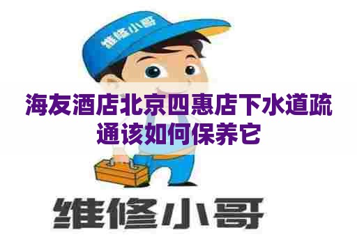 海友酒店北京四惠店下水道疏通该如何保养它