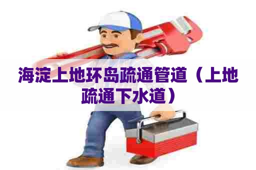 海淀上地环岛疏通管道（上地疏通下水道）