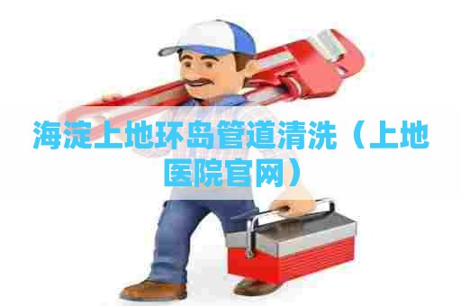 海淀上地环岛管道清洗（上地医院官网）