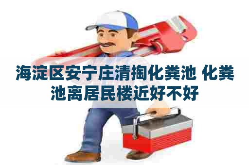 海淀区安宁庄清掏化粪池 化粪池离居民楼近好不好 海淀区安宁庄清掏化粪池 化粪池离居民楼近好不好