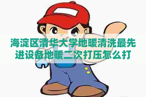 海淀区清华大学地暖清洗最先进设备地暖二次打压怎么打 海淀区清华大学地暖清洗最先进设备地暖二次打压怎么打