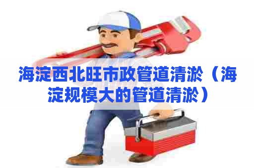 海淀西北旺市政管道清淤（海淀规模大的管道清淤）