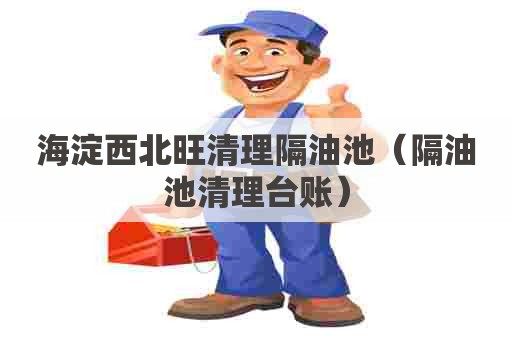 海淀西北旺清理隔油池(隔油池清理台账) 海淀西北旺清理隔油池(隔油池清理台账)