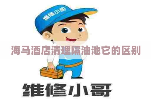 海马酒店清理隔油池它的区别