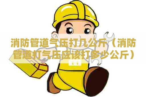 消防管道气压打几公斤（消防管道打气压应该打多少公斤）