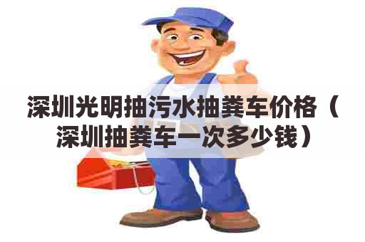 深圳光明抽污水抽粪车价格（深圳抽粪车一次多少钱）