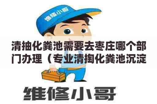 清抽化粪池需要去枣庄哪个部门办理（专业清掏化粪池沉淀池抽粪吸污水抽泥浆清洗疏通管道）