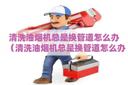 清洗油烟机总是换管道怎么办（清洗油烟机总是换管道怎么办呢）