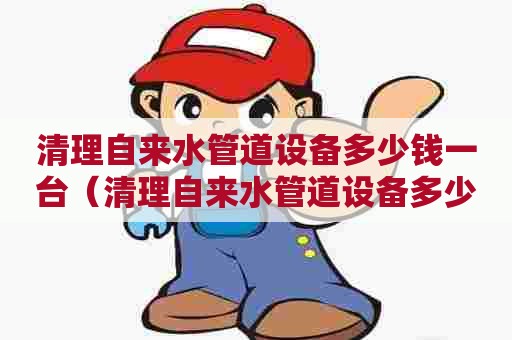 清理自来水管道设备多少钱一台（清理自来水管道设备多少钱一台啊）