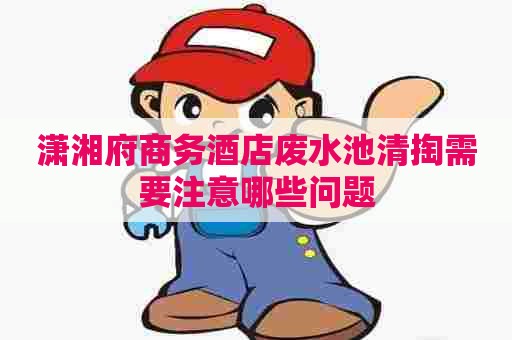 潇湘府商务酒店废水池清掏需要注意哪些问题