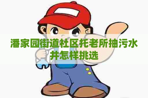 潘家园街道社区托老所抽污水井怎样挑选 潘家园街道社区托老所抽污水井怎样挑选