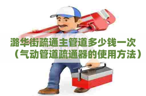 潞华街疏通主管道多少钱一次（气动管道疏通器的使用方法）